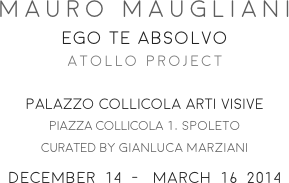 MAURO MAUGLIANI
EGO TE ABSOLVO
ATOLLO PROJECT

PALAZZO COLLICOLA ARTI VISIVE
PIAZZA COLLICOLA 1, spoleto
CURATED BY gianluca marziani
december  14  -   march  16  2014