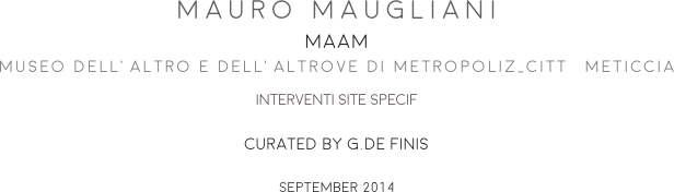 MAURO MAUGLIANI
MAAM
MUSEO DELL’ALTRO E DELL’ALTROVE DI METROPOLIZ_CITTà METICCIA
INTERVENTI SITE SPECIF
CURATED BY G.DE FINIS 
SEPTEMBER 2014
