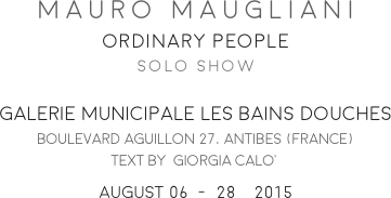 MAURO MAUGLIANI
ORDINARY PEOPLE
SOLO SHOW

GALERIE MUNICIPALE LES BAINS DOUCHES
BOULEVARD AGUILLON 27, ANTIBES (FRANCE)
TEXT BY  GIORGIA CALO’
AUGUST 06  -  28    2015