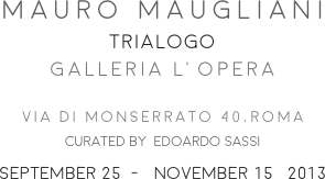 MAURO MAUGLIANI
TRIALOGO
GALLERIA L’OPERA 

VIA DI MONSERRATO 40,ROMA
CURATED BY  EDOARDO SASSI 
SEPTEMBER 25  -   NOVEMBER 15   2013
