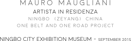 MAURO MAUGLIANI
ARTISTA IN RESIDENZA
NINGBO  (ZEYANG)  CHINA
ONE BELT AND ONE ROAD PROJECT

NINGBO CITY EXHIBITION MUSEUM - SEPTEMBER 2015
