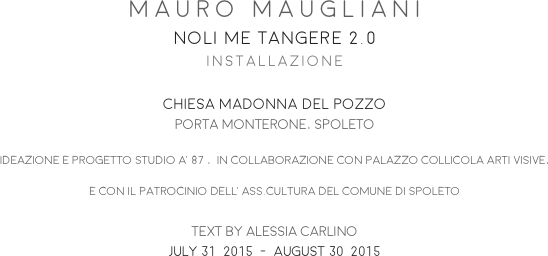 MAURO MAUGLIANI
NOLI ME TANGERE 2.0
INSTALLAZIONE

CHIESA MADONNA DEL POZZO
PORTA MONTERONE, SPOLETO
IDEAZIONE E PROGETTO STUDIO A’87 ,  IN COLLABORAZIONE CON PALAZZO COLLICOLA ARTI VISIVE, 
E CON IL PATROCINIO DELL’ASS.CULTURA DEL COMUNE DI SPOLETO

TEXT BY ALESSIA CARLINO
JULY 31  2015  -  AUGUST 30  2015